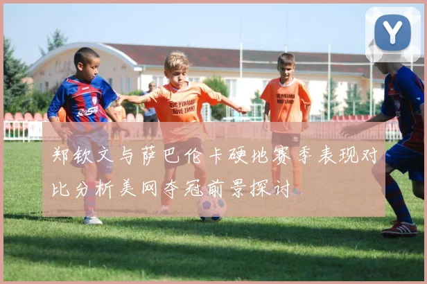 郑钦文与萨巴伦卡硬地赛季表现对比分析美网夺冠前景探讨
