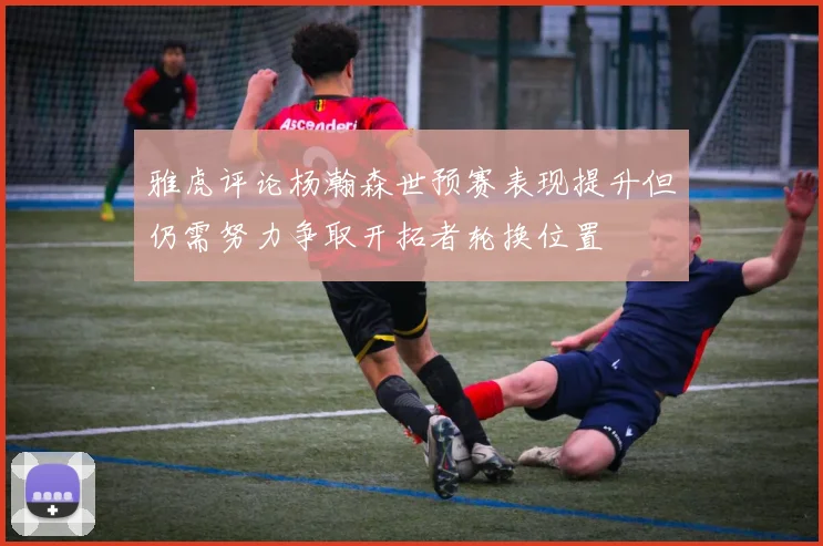 雅虎评论杨瀚森世预赛表现提升但仍需努力争取开拓者轮换位置